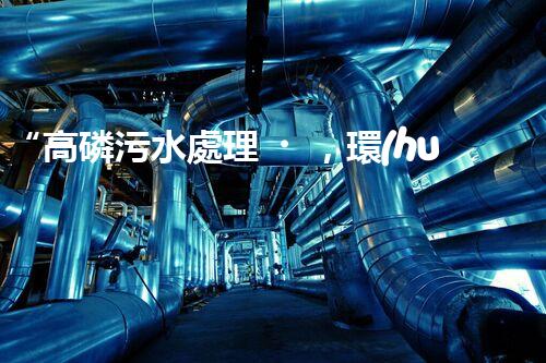 “高磷污水處理，環(huán)保先鋒，守護碧水藍天！”